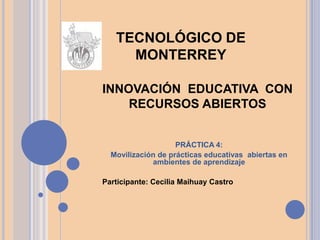 INNOVACIÓN EDUCATIVA CON
RECURSOS ABIERTOS
PRÁCTICA 4:
Movilización de prácticas educativas abiertas en
ambientes de aprendizaje
Participante: Cecilia Maihuay Castro
TECNOLÓGICO DE
MONTERREY
 