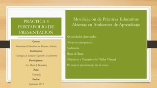 PRÁCTICA 4
PORTAFOLIO DE
PRESENTACIÓN
Movilización de Prácticas Educativas
Abiertas en Ambientes de Aprendizaje
Necesidades detectadas
Proyecto propuesto
Audiencia
Hoja de Ruta
Objetivos y Temarios del Taller Virtual
Mi mayor aprendizaje en el curso
Curso:
Innovaciones Educativas con Recursos Abiertos
Institución:
Tecnológico de Estudios Superiores de Monterrey
Participante:
Lic. María J. Bermúdez
País:
Venezuela
Fecha:
Septiembre 2013
 