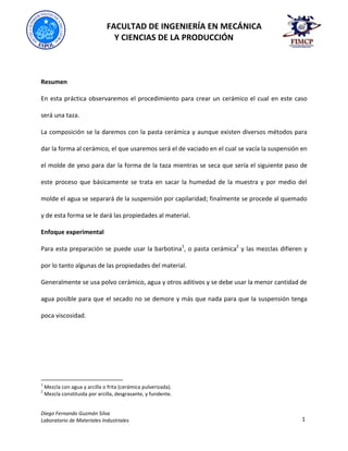 FACULTAD DE INGENIERÍA EN MECÁNICA
Y CIENCIAS DE LA PRODUCCIÓN
Diego Fernando Guzmán Silva
Laboratorio de Materiales Industriales 1
Resumen
En esta práctica observaremos el procedimiento para crear un cerámico el cual en este caso
será una taza.
La composición se la daremos con la pasta cerámica y aunque existen diversos métodos para
dar la forma al cerámico, el que usaremos será el de vaciado en el cual se vacía la suspensión en
el molde de yeso para dar la forma de la taza mientras se seca que sería el siguiente paso de
este proceso que básicamente se trata en sacar la humedad de la muestra y por medio del
molde el agua se separará de la suspensión por capilaridad; finalmente se procede al quemado
y de esta forma se le dará las propiedades al material.
Enfoque experimental
Para esta preparación se puede usar la barbotina1
, o pasta cerámica2
y las mezclas difieren y
por lo tanto algunas de las propiedades del material.
Generalmente se usa polvo cerámico, agua y otros aditivos y se debe usar la menor cantidad de
agua posible para que el secado no se demore y más que nada para que la suspensión tenga
poca viscosidad.
1
Mezcla con agua y arcilla o frita (cerámica pulverizada).
2
Mezcla constituida por arcilla, desgrasante, y fundente.
 