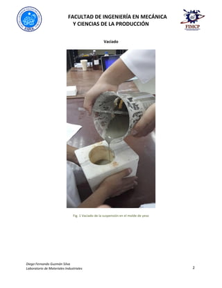 FACULTAD DE INGENIERÍA EN MECÁNICA
Y CIENCIAS DE LA PRODUCCIÓN
Diego Fernando Guzmán Silva
Laboratorio de Materiales Industriales 2
Vaciado
Fig. 1 Vaciado de la suspensión en el molde de yeso
 