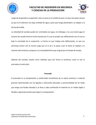 FACULTAD DE INGENIERÍA EN MECÁNICA
Y CIENCIAS DE LA PRODUCCIÓN
Diego Fernando Guzmán Silva
Laboratorio de Materiales Industriales 3
Luego de preparada la suspensión, ésta se vacía en el molde de yeso y la que será poco viscosa
ya que se le adicionó una baja cantidad de agua y para que tenga plasticidad y se adapte a la
forma del molde.
La velocidad de vaciado puede ser controlada con agua, sin embargo, si se usa mucha agua el
proceso de secado tomará mucho tiempo por lo cual se puede usar defloculante con el cual se
baja la viscosidad de la suspensión. La forma en que trabaja este defloculante, es que sus
partículas vienen con la misma carga que se le da a la pasta y por lo tanto se repelan y el
volumen del cerámico a preparar y la viscosidad disminuye al igual que el tiempo de secado.
Además del vaciado, existen otros métodos para dar forma al cerámico; como lo son el
prensado y la extrusión.
Prensado
El prensado es la compactación y conformado simultáneos de un polvo cerámico o material
granular (premezclado con los ligantes y lubricantes decuados y preconsolidado de tal modo
que tenga una fluidez elevada) y se lleva a cabo confinando el material en un molde rígido o
flexible y aplicando presión para lograr la compactación.
 