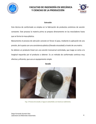 FACULTAD DE INGENIERÍA EN MECÁNICA
Y CIENCIAS DE LA PRODUCCIÓN
Diego Fernando Guzmán Silva
Laboratorio de Materiales Industriales 4
Extrusión
Esta técnica de conformado se emplea en la fabricación de productos cerámicos de sección
constante. Este proceso la materia prima se prepara directamente en los mezcladores hasta
que se forma la masa plástica.
Básicamente el proceso de extrusión consiste en forzar el paso, mediante la aplicación de una
presión, de la pasta con una consistencia plástica (Elevada viscosidad) a través de una matriz.
Se obtiene un producto lineal con una sección transversal controlada, que luego se corta a la
longitud requerida por el producto a obtener. Es un método de conformado continuo muy
efectivo y eficiente, que usa un equipamiento simple.
Secado
Fig. 2 Proceso de secado, el agua es absorbido y la mezcla se sedimenta.
 