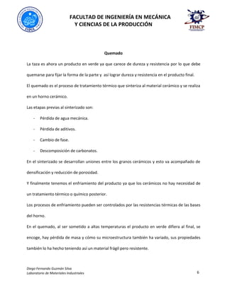 FACULTAD DE INGENIERÍA EN MECÁNICA
Y CIENCIAS DE LA PRODUCCIÓN
Diego Fernando Guzmán Silva
Laboratorio de Materiales Industriales 6
Quemado
La taza es ahora un producto en verde ya que carece de dureza y resistencia por lo que debe
quemarse para fijar la forma de la parte y así lograr dureza y resistencia en el producto final.
El quemado es el proceso de tratamiento térmico que sinteriza al material cerámico y se realiza
en un horno cerámico.
Las etapas previas al sinterizado son:
- Pérdida de agua mecánica.
- Pérdida de aditivos.
- Cambio de fase.
- Descomposición de carbonatos.
En el sinterizado se desarrollan uniones entre los granos cerámicos y esto va acompañado de
densificación y reducción de porosidad.
Y finalmente tenemos el enfriamiento del producto ya que los cerámicos no hay necesidad de
un tratamiento térmico o químico posterior.
Los procesos de enfriamiento pueden ser controlados por las resistencias térmicas de las bases
del horno.
En el quemado, al ser sometido a altas temperaturas el producto en verde difiera al final, se
encoge, hay pérdida de masa y cómo su microestructura también ha variado, sus propiedades
también lo ha hecho teniendo así un material frágil pero resistente.
 