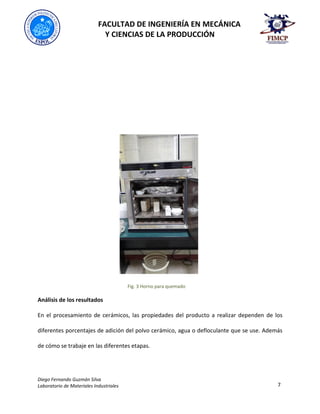 FACULTAD DE INGENIERÍA EN MECÁNICA
Y CIENCIAS DE LA PRODUCCIÓN
Diego Fernando Guzmán Silva
Laboratorio de Materiales Industriales 7
Fig. 3 Horno para quemado
Análisis de los resultados
En el procesamiento de cerámicos, las propiedades del producto a realizar dependen de los
diferentes porcentajes de adición del polvo cerámico, agua o defloculante que se use. Además
de cómo se trabaje en las diferentes etapas.
 