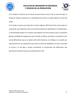 FACULTAD DE INGENIERÍA EN MECÁNICA
Y CIENCIAS DE LA PRODUCCIÓN
Diego Fernando Guzmán Silva
Laboratorio de Materiales Industriales 8
En el vaciado es necesario que la mezcla sea poco viscosa ya que si hay un exceso de agua, el
tiempo de vaciado se demorará y su plasticidad será mínima y no podrá obtener la forma del
molde.
En el secado se espera que el agua de la muestra salga por diferentes formas como puede ser
evaporación o por absorción como en el caso de la práctica por capilaridad en el molde de yeso;
si hay demasiado líquido en la muestra; este producto será muy costoso ya que se necesitaría
grandes cantidades de energías para que el secado se efectúe, para bajar la viscosidad se hace
uso de defloculantes que ya se explicó antes cómo funcionan, sin embargo, no se puede usar
excesivamente en una suspensión ya que existe un límite de solubilidad en el cual la viscosidad
es cercana a la del agua y aunque aumentemos la concentración del defloculante esta
permanecerá constante ya que no se podrá disminuir más.
 