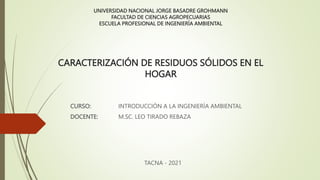 UNIVERSIDAD NACIONAL JORGE BASADRE GROHMANN
FACULTAD DE CIENCIAS AGROPECUARIAS
ESCUELA PROFESIONAL DE INGENIERÍA AMBIENTAL
CURSO: INTRODUCCIÓN A LA INGENIERÍA AMBIENTAL
DOCENTE: M.SC. LEO TIRADO REBAZA
TACNA - 2021
CARACTERIZACIÓN DE RESIDUOS SÓLIDOS EN EL
HOGAR
 