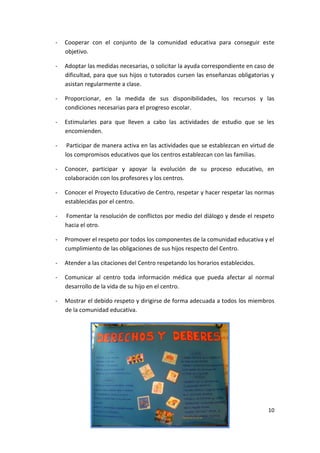 10
- Cooperar con el conjunto de la comunidad educativa para conseguir este
objetivo.
- Adoptar las medidas necesarias, o solicitar la ayuda correspondiente en caso de
dificultad, para que sus hijos o tutorados cursen las enseñanzas obligatorias y
asistan regularmente a clase.
- Proporcionar, en la medida de sus disponibilidades, los recursos y las
condiciones necesarias para el progreso escolar.
- Estimularles para que lleven a cabo las actividades de estudio que se les
encomienden.
- Participar de manera activa en las actividades que se establezcan en virtud de
los compromisos educativos que los centros establezcan con las familias.
- Conocer, participar y apoyar la evolución de su proceso educativo, en
colaboración con los profesores y los centros.
- Conocer el Proyecto Educativo de Centro, respetar y hacer respetar las normas
establecidas por el centro.
- Fomentar la resolución de conflictos por medio del diálogo y desde el respeto
hacia el otro.
- Promover el respeto por todos los componentes de la comunidad educativa y el
cumplimiento de las obligaciones de sus hijos respecto del Centro.
- Atender a las citaciones del Centro respetando los horarios establecidos.
- Comunicar al centro toda información médica que pueda afectar al normal
desarrollo de la vida de su hijo en el centro.
- Mostrar el debido respeto y dirigirse de forma adecuada a todos los miembros
de la comunidad educativa.
 
