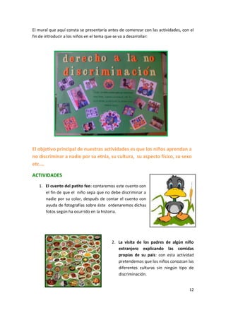 12
El mural que aquí consta se presentaría antes de comenzar con las actividades, con el
fin de introducir a los niños en el tema que se va a desarrollar:
El objetivo principal de nuestras actividades es que los niños aprendan a
no discriminar a nadie por su etnia, su cultura, su aspecto físico, su sexo
etc.…
ACTIVIDADES
1. El cuento del patito feo: contaremos este cuento con
el fin de que el niño sepa que no debe discriminar a
nadie por su color, después de contar el cuento con
ayuda de fotografías sobre éste ordenaremos dichas
fotos según ha ocurrido en la historia.
2. La visita de los padres de algún niño
extranjero explicando las comidas
propias de su país: con esta actividad
pretendemos que los niños conozcan las
diferentes culturas sin ningún tipo de
discriminación.
 