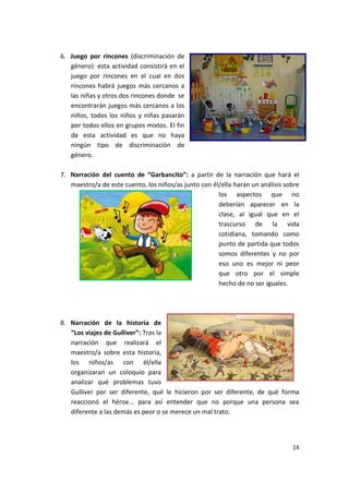14
6. Juego por rincones (discriminación de
género): esta actividad consistirá en el
juego por rincones en el cual en dos
rincones habrá juegos más cercanos a
las niñas y otros dos rincones donde se
encontrarán juegos más cercanos a los
niños, todos los niños y niñas pasarán
por todos ellos en grupos mixtos. El fin
de esta actividad es que no haya
ningún tipo de discriminación de
género.
7. Narración del cuento de “Garbancito”: a partir de la narración que hará el
maestro/a de este cuento, los niños/as junto con él/ella harán un análisis sobre
los aspectos que no
deberían aparecer en la
clase, al igual que en el
trascurso de la vida
cotidiana, tomando como
punto de partida que todos
somos diferentes y no por
eso uno es mejor ni peor
que otro por el simple
hecho de no ser iguales.
8. Narración de la historia de
“Los viajes de Gulliver”: Tras la
narración que realizará el
maestro/a sobre esta historia,
los niños/as con él/ella
organizaran un coloquio para
analizar qué problemas tuvo
Gulliver por ser diferente, qué le hicieron por ser diferente, de qué forma
reaccionó el héroe... para así entender que no porque una persona sea
diferente a las demás es peor o se merece un mal trato.
 