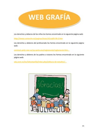 15
WEB GRAFÍA
Los derechos y deberes de los niños los hemos encontrado en la siguiente página web:
http://www.cortesclm.es/paginas/leyes/4/Ley03-99-2.htm
Los derechos y deberes del profesorado los hemos encontrado en la siguiente página
web:
centros1.pntic.mec.es/cp.santa.ana/reglamento/reglamento.htm...
Los derechos y deberes de los padres o tutores los hemos encontrado en la siguiente
página web:
edu.jccm.es/ies/lahontanilla/index.php/jefatura-de-estudios/...
 