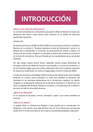 4
¿Qué es una carta de convivencia?
La carta de convivencia es un documento que quiere reflejar la filosofía en la que nos
apoyamos, para llevar a cabo nuestra labor educativa en un ámbito de relaciones
equilibradas y positivas.
Introducción:
De acuerdo al Decreto 3/2008, de 08-01-2008, de la Convivencia Escolar en Castilla-La
Mancha, en su artículo 5, “Proyecto educativo y Carta de Convivencia”, punto 2, se
declara que el profesorado, el alumnado, las Asociaciones de madres y padres y el
conjunto de las familias, recogerán los principios y valores que orientan la convivencia
en la Carta de Convivencia. Ésta será firmada por los representantes de la comunidad
educativa.
Por ello, desde nuestro centro hemos redactado nuestra propia Declaración de
principio y valores con objeto de convertir este borrador en la Carta de Convivencia. Y
así os la hacemos llegar, para que la leáis, reflexionéis sobre ella y cualquier propuesta
de mejora y/o modificación a la misma, la hagáis llegar al centro a través del AMPA
La Carta de Convivencia del Colegio Público de Educación Infantil tiene como finalidad
fomentar en nuestro centro educativo un clima que posibilite la educación del
alumnado en los principios democráticos de la Constitución Española, los valores
recogidos en la Declaración Universal de los Derechos Humanos y el ejercicio de una
cultura ciudadana democrática, basada en la práctica, y el compromiso de su defensa,
por parte de toda la comunidad educativa.
¿Qué es un derecho?
Es un conjunto de principios, normas, preceptos y reglas a que están sometidas las
personas.
¿Qué es un deber?
La palabra deber es utilizada para designar a todo aquello que es considerado una
obligación y que muchas veces deja de tener que ver con el deseo que una persona
pueda tener si no que tiene que ver con lo que es considerado apropiado a adecuado.
INTRODUCCIÓN
 