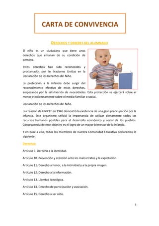 5
DERECHOS Y DEBERES DEL ALUMNADO
El niño es un ciudadano que tiene unos
derechos que emanan de su condición de
persona.
Estos derechos han sido reconocidos y
proclamados por las Naciones Unidas en la
Declaración de los Derechos del Niño.
La protección a la infancia debe surgir del
reconocimiento efectivo de estos derechos,
empezando por la satisfacción de necesidades. Esta protección se ejercerá sobre el
menor e indirectamente sobre el medio familiar o social.
Declaración de los Derechos del Niño.
La creación de UNICEF en 1946 demostró la existencia de una gran preocupación por la
infancia. Este organismo señaló la importancia de utilizar plenamente todos los
recursos humanos posibles para el desarrollo económico y social de los pueblos.
Consecuencia de este objetivo es el logro de un mayor bienestar de la infancia.
Y en base a ello, todos los miembros de nuestra Comunidad Educativa declaramos lo
siguiente:
Derechos:
Artículo 9. Derecho a la identidad.
Artículo 10. Prevención y atención ante los malos tratos y la explotación.
Artículo 11. Derecho a honor, a la intimidad y a la propia imagen.
Artículo 12. Derecho a la información.
Artículo 13. Libertad ideológica.
Artículo 14. Derecho de participación y asociación.
Artículo 15. Derecho a ser oído.
CARTA DE CONVIVENCIA
 