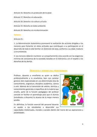 6
Artículo 16. Derecho a la protección de la salud.
Artículo 17. Derecho a la educación.
Artículo 18. Derecho a la cultura y el ocio.
Artículo 19. Derecho al medio ambiente.
Artículo 20. Derecho a la no discriminación.
Deberes:
Artículo 21.-
1. La Administración Autonómica promoverá la realización de acciones dirigidas a los
menores para fomentar en éstos actitudes que contribuyan a su participación en el
desarrollo de toda la vida familiar sin distinción de sexo, conforme a su edad, madurez
y circunstancias.
2. Los menores deberán mantener un comportamiento cívico acorde con las exigencias
mínimas de convivencia de la sociedad, basadas en la tolerancia y en el respeto a los
derechos de los demás.
DERECHOS Y DEBERES DEL PROFESORADO
Profesor, docente o enseñante es quien se dedica
profesionalmente a la enseñanza, bien con carácter
general, bien especializado en una determinada área de
conocimiento, asignatura, disciplina académica, ciencia
o arte. Además de la transmisión de valores, técnicas y
conocimientos generales o específicos de la materia que
enseña, parte de la función pedagógica del profesor
consiste en facilitar el aprendizaje para que el alumno
(estudiante o discente) lo alcance de la mejor manera
posible.
En definitiva, la función esencial del personal docente
es ayudar a los estudiantes a desarrollar sus
capacidades intelectuales, morales y sociales dentro del marco de sus aspiraciones y
posibilidades.
 