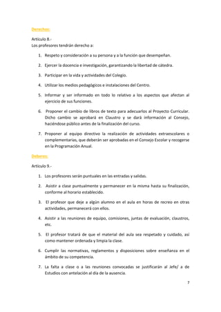 7
Derechos:
Artículo 8.-
Los profesores tendrán derecho a:
1. Respeto y consideración a su persona y a la función que desempeñan.
2. Ejercer la docencia e investigación, garantizando la libertad de cátedra.
3. Participar en la vida y actividades del Colegio.
4. Utilizar los medios pedagógicos e instalaciones del Centro.
5. Informar y ser informado en todo lo relativo a los aspectos que afectan al
ejercicio de sus funciones.
6. Proponer el cambio de libros de texto para adecuarlos al Proyecto Curricular.
Dicho cambio se aprobará en Claustro y se dará información al Consejo,
haciéndose público antes de la finalización del curso.
7. Proponer al equipo directivo la realización de actividades extraescolares o
complementarias, que deberán ser aprobadas en el Consejo Escolar y recogerse
en la Programación Anual.
Deberes:
Artículo 9.-
1. Los profesores serán puntuales en las entradas y salidas.
2. Asistir a clase puntualmente y permanecer en la misma hasta su finalización,
conforme al horario establecido.
3. El profesor que deje a algún alumno en el aula en horas de recreo en otras
actividades, permanecerá con ellos.
4. Asistir a las reuniones de equipo, comisiones, juntas de evaluación, claustros,
etc.
5. El profesor tratará de que el material del aula sea respetado y cuidado, así
como mantener ordenada y limpia la clase.
6. Cumplir las normativas, reglamentos y disposiciones sobre enseñanza en el
ámbito de su competencia.
7. La falta a clase o a las reuniones convocadas se justificarán al Jefe/ a de
Estudios con antelación al día de la ausencia.
 