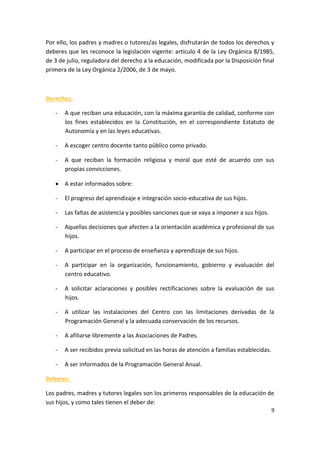 9
Por ello, los padres y madres o tutores/as legales, disfrutarán de todos los derechos y
deberes que les reconoce la legislación vigente: artículo 4 de la Ley Orgánica 8/1985,
de 3 de julio, reguladora del derecho a la educación, modificada por la Disposición final
primera de la Ley Orgánica 2/2006, de 3 de mayo.
Derechos:
- A que reciban una educación, con la máxima garantía de calidad, conforme con
los fines establecidos en la Constitución, en el correspondiente Estatuto de
Autonomía y en las leyes educativas.
- A escoger centro docente tanto público como privado.
- A que reciban la formación religiosa y moral que esté de acuerdo con sus
propias convicciones.
 A estar informados sobre:
- El progreso del aprendizaje e integración socio-educativa de sus hijos.
- Las faltas de asistencia y posibles sanciones que se vaya a imponer a sus hijos.
- Aquellas decisiones que afecten a la orientación académica y profesional de sus
hijos.
- A participar en el proceso de enseñanza y aprendizaje de sus hijos.
- A participar en la organización, funcionamiento, gobierno y evaluación del
centro educativo.
- A solicitar aclaraciones y posibles rectificaciones sobre la evaluación de sus
hijos.
- A utilizar las instalaciones del Centro con las limitaciones derivadas de la
Programación General y la adecuada conservación de los recursos.
- A afiliarse libremente a las Asociaciones de Padres.
- A ser recibidos previa solicitud en las horas de atención a familias establecidas.
- A ser informados de la Programación General Anual.
Deberes:
Los padres, madres y tutores legales son los primeros responsables de la educación de
sus hijos, y como tales tienen el deber de:
 