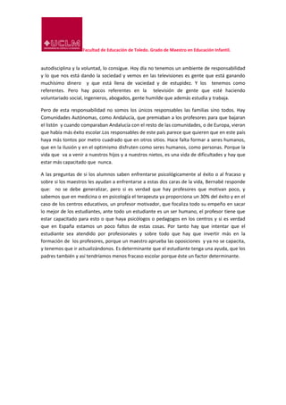 Facultad de Educación de Toledo. Grado de Maestro en Educación Infantil.
autodisciplina y la voluntad, lo consigue. Hoy día no tenemos un ambiente de responsabilidad
y lo que nos está dando la sociedad y vemos en las televisiones es gente que está ganando
muchísimo dinero y que está llena de vaciedad y de estupidez. Y los tenemos como
referentes. Pero hay pocos referentes en la televisión de gente que esté haciendo
voluntariado social, ingenieros, abogados, gente humilde que además estudia y trabaja.
Pero de esta responsabilidad no somos los únicos responsables las familias sino todos. Hay
Comunidades Autónomas, como Andalucía, que premiaban a los profesores para que bajaran
el listón y cuando comparaban Andalucía con el resto de las comunidades, o de Europa, vieran
que había más éxito escolar.Los responsables de este país parece que quieren que en este país
haya más tontos por metro cuadrado que en otros sitios. Hace falta formar a seres humanos,
que en la ilusión y en el optimismo disfruten como seres humanos, como personas. Porque la
vida que va a venir a nuestros hijos y a nuestros nietos, es una vida de dificultades y hay que
estar más capacitado que nunca.
A las preguntas de si los alumnos saben enfrentarse psicológicamente al éxito o al fracaso y
sobre si los maestros les ayudan a enfrentarse a estas dos caras de la vida, Bernabé responde
que: no se debe generalizar, pero si es verdad que hay profesores que motivan poco, y
sabemos que en medicina o en psicología el terapeuta ya proporciona un 30% del éxito y en el
caso de los centros educativos, un profesor motivador, que focaliza todo su empeño en sacar
lo mejor de los estudiantes, ante todo un estudiante es un ser humano, el profesor tiene que
estar capacitado para esto o que haya psicólogos o pedagogos en los centros y si es verdad
que en España estamos un poco faltos de estas cosas. Por tanto hay que intentar que el
estudiante sea atendido por profesionales y sobre todo que hay que invertir más en la
formación de los profesores, porque un maestro aprueba las oposiciones y ya no se capacita,
y tenemos que ir actualizándonos. Es determinante que el estudiante tenga una ayuda, que los
padres también y así tendríamos menos fracaso escolar porque éste un factor determinante.
 