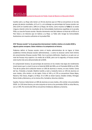 Facultad de Educación de Toledo. Grado de Maestro en Educación Infantil.
Castilla León y La Rioja sólo tienen un 5% de alumnos que en PISA se encuentran en los dos
grupos de peores resultados, el 0 y el 1, y sin embargo sus porcentajes de fracaso escolar son
altos (21% en Castilla-León y 28% en La Rioja). De hecho, como muestra la Tabla 2, no existe
ninguna relación entre los resultados de las Comunidades Autónomas españolas en la prueba
PISA y su tasa de fracaso escolar. Resulta claramente más fácil obtener el título de la ESO en el
País Vasco y en Asturias que en Galicia y La Rioja. La Tabla sólo recoge las Comunidades
Autónomas con muestra suficiente en la prueba PISA.
4ºEl “fracaso escolar” en la perspectiva internacional. Análisis relativo a la media OCDE y
algunos países europeos. Datos relativos a la competencia en lectura.
Podemos definir el fracaso escolar como el hecho administrativo de no lograr el título
académico mínimo (fracaso escolar administrativo), o como no alcanzar cierto nivel mínimo
de conocimientos (fracaso escolar PISA). Con la primera definición, España es un país con un
nivel de fracaso muy superior a la media de la OCDE, pero con la segunda, el fracaso escolar
está mucho más cerca del promedio de la OCDE.
En comprensión lectora, los porcentajes de alumnos en los niveles más bajos de rendimiento
(nivel menor que 1 y nivel 1) son en el total de OCDE del 20% y en el Promedio OCDE es el 19%.
Tres de los países de la selección tienen un 10% de alumnos o menos, en esos niveles: Corea
del Sur, Finlandia y Canadá. Madrid, Castilla y León y Cataluña tiene un 13% de alumnos en
esos niveles, cifra similar a la de Japón. Entre el 14% y el 17% se encuentran Países Bajos,
Navarra, País Vasco, Aragón y la Rioja. En el 18% se sitúan Suecia, Estados Unidos, Portugal,
Reino Unido y Alemania y, en la misma cifra, Cantabria, Asturias y Galicia.
España, Francia e Italia tienen un 20% de alumnos en esos niveles, cifra similar a los promedios
OCDE. Un 21% tiene Grecia y en este conjunto en torno a los promedios OCDE se sitúa Murcia,
con un 19%. Por encima del 25% se encuentran Andalucía, Baleares y Canarias.
 