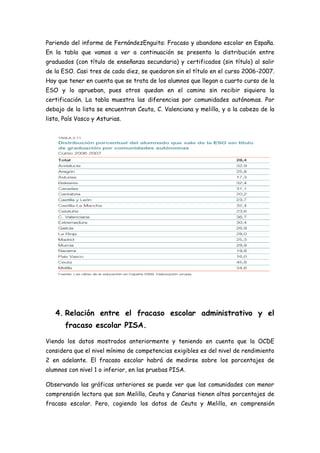 Pariendo del informe de FernándezEnguita: Fracaso y abandono escolar en España.
En la tabla que vamos a ver a continuación se presenta la distribución entre
graduados (con título de enseñanza secundaria) y certificados (sin título) al salir
de la ESO. Casi tres de cada diez, se quedaron sin el título en el curso 2006-2007.
Hay que tener en cuenta que se trata de los alumnos que llegan a cuarto curso de la
ESO y lo aprueban, pues otros quedan en el camino sin recibir siquiera la
certificación. La tabla muestra las diferencias por comunidades autónomas. Por
debajo de la lista se encuentran Ceuta, C. Valenciana y melilla, y a la cabeza de la
lista, País Vasco y Asturias.
4. Relación entre el fracaso escolar administrativo y el
fracaso escolar PISA.
Viendo los datos mostrados anteriormente y teniendo en cuenta que la OCDE
considera que el nivel mínimo de competencias exigibles es del nivel de rendimiento
2 en adelante. El fracaso escolar habrá de medirse sobre los porcentajes de
alumnos con nivel 1 o inferior, en las pruebas PISA.
Observando las gráficas anteriores se puede ver que las comunidades con menor
comprensión lectora que son Melilla, Ceuta y Canarias tienen altos porcentajes de
fracaso escolar. Pero, cogiendo los datos de Ceuta y Melilla, en comprensión
 