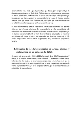 lectora Melilla tiene más bajo el porcentaje que Ceuta, pero el porcentaje de
alumnos que no obtienen el título de la ESO en Ceuta es más alto que el porcentaje
de melilla. Desde este punto de vista, se puede ver que aunque estos porcentajes
demuestren que tiene relación la comprensión lectora con el fracaso escolar,
también tiene que haber otros factores que justifiquen que este fracaso escolar
no esté íntimamente relacionado con la comprensión lectora.
Lo dicho anteriormente también pasa con las comunidades autónomas con mejores
datos en los informes anteriores. En compresión lectora las comunidades más
destacadas son Madrid, Castilla y León y Cataluña, pero en cuanto a los porcentajes
de alumnos que no han obtenido el título de la ESO estas comunidades no tienen los
porcentajes más bajos, es decir, son superadas por Asturias, Navarra y el País
Vasco, aunque estas también están en posiciones muy elevadas de comprensión
lectora.
5. Evolución de los datos promedios en lectura, ciencias y
matemáticas en los países de la OCDE.
En cuanto a la lectura, entre 2000 y 2009 el promedio de la OCDE ha descendido 7
puntos, 9 en Francia, 10 en Canadá, 11 en Finlandia, 12 en España y 19 en Suecia.
Estos son los dos años de la lectura como competencia principal de modo que se
puede concluir que el sistema español ofrece en esta competencia una evolución
similar al promedio OCDE y a la de los países citados, que se corresponde con una
estabilidad de los resultados.
 