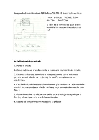 Agregando otra resistencia de 1kΩ la Req=560.0024Ω la corriente quedaría:
I=V/R entonces I=10/560.0024=
0.0178 A I=0.0178A
El valor de la corriente es igual al que
obtendría sin colocarle la resistencia de
1kΩ
Actividades de Laboratorio
1. Monte el circuito
2. Con el multímetro proceda a medir la resistencia equivalente del circuito.
3. Encienda la fuente y seleccione el voltaje requerido, con el multímetro
proceda a medir el valor de corriente y de tensión en cada una de las
resistencias.
4. Calcule el valor de la resistencia equivalente y la corriente de cada una de las
resistencias, compárelo con el valor medido y haga sus anotaciones en la tabla
Nro. 1
5. Determine cuál es la relación que existe entre el voltaje entregado por la
fuente y el que tiene cada una de las resistencias.
6. Elabore las conclusiones con respecto a la práctica
 