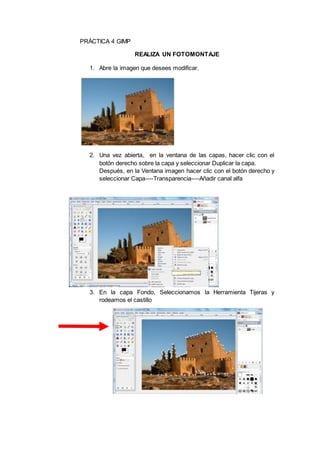 PRÁCTICA 4 GIMP
REALIZA UN FOTOMONTAJE
1. Abre la imagen que desees modificar.
2. Una vez abierta, en la ventana de las capas, hacer clic con el
botón derecho sobre la capa y seleccionar Duplicar la capa.
Después, en la Ventana imagen hacer clic con el botón derecho y
seleccionar Capa----Transparencia----Añadir canal alfa
3. En la capa Fondo, Seleccionamos la Herramienta Tijeras y
rodeamos el castillo