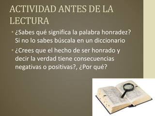 ACTIVIDAD ANTES DE LA
LECTURA
• ¿Sabes qué significa la palabra honradez?
Si no lo sabes búscala en un diccionario
• ¿Crees que el hecho de ser honrado y
decir la verdad tiene consecuencias
negativas o positivas?, ¿Por qué?
 