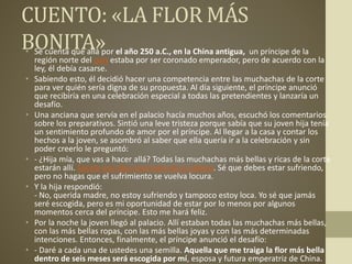 CUENTO: «LA FLOR MÁS
BONITA»• Se cuenta que allá por el año 250 a.C., en la China antigua, un príncipe de la
región norte del país estaba por ser coronado emperador, pero de acuerdo con la
ley, él debía casarse.
• Sabiendo esto, él decidió hacer una competencia entre las muchachas de la corte
para ver quién sería digna de su propuesta. Al día siguiente, el príncipe anunció
que recibiría en una celebración especial a todas las pretendientes y lanzaría un
desafío.
• Una anciana que servía en el palacio hacía muchos años, escuchó los comentarios
sobre los preparativos. Sintió una leve tristeza porque sabía que su joven hija tenía
un sentimiento profundo de amor por el príncipe. Al llegar a la casa y contar los
hechos a la joven, se asombró al saber que ella quería ir a la celebración y sin
poder creerlo le preguntó:
• - ¿Hija mía, que vas a hacer allá? Todas las muchachas más bellas y ricas de la corte
estarán allí. Sácate esa idea insensata de la cabeza. Sé que debes estar sufriendo,
pero no hagas que el sufrimiento se vuelva locura.
• Y la hija respondió:
- No, querida madre, no estoy sufriendo y tampoco estoy loca. Yo sé que jamás
seré escogida, pero es mi oportunidad de estar por lo menos por algunos
momentos cerca del príncipe. Esto me hará feliz.
• Por la noche la joven llegó al palacio. Allí estaban todas las muchachas más bellas,
con las más bellas ropas, con las más bellas joyas y con las más determinadas
intenciones. Entonces, finalmente, el príncipe anunció el desafío:
• - Daré a cada una de ustedes una semilla. Aquella que me traiga la flor más bella
dentro de seis meses será escogida por mí, esposa y futura emperatriz de China.
 