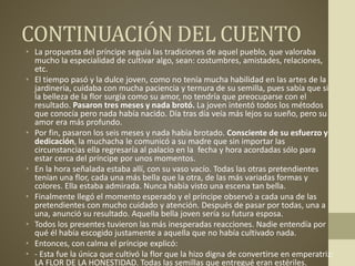 CONTINUACIÓN DEL CUENTO
• La propuesta del príncipe seguía las tradiciones de aquel pueblo, que valoraba
mucho la especialidad de cultivar algo, sean: costumbres, amistades, relaciones,
etc.
• El tiempo pasó y la dulce joven, como no tenía mucha habilidad en las artes de la
jardinería, cuidaba con mucha paciencia y ternura de su semilla, pues sabía que si
la belleza de la flor surgía como su amor, no tendría que preocuparse con el
resultado. Pasaron tres meses y nada brotó. La joven intentó todos los métodos
que conocía pero nada había nacido. Día tras día veía más lejos su sueño, pero su
amor era más profundo.
• Por fin, pasaron los seis meses y nada había brotado. Consciente de su esfuerzo y
dedicación, la muchacha le comunicó a su madre que sin importar las
circunstancias ella regresaría al palacio en la fecha y hora acordadas sólo para
estar cerca del príncipe por unos momentos.
• En la hora señalada estaba allí, con su vaso vacío. Todas las otras pretendientes
tenían una flor, cada una más bella que la otra, de las más variadas formas y
colores. Ella estaba admirada. Nunca había visto una escena tan bella.
• Finalmente llegó el momento esperado y el príncipe observó a cada una de las
pretendientes con mucho cuidado y atención. Después de pasar por todas, una a
una, anunció su resultado. Aquella bella joven sería su futura esposa.
• Todos los presentes tuvieron las más inesperadas reacciones. Nadie entendía por
qué él había escogido justamente a aquella que no había cultivado nada.
• Entonces, con calma el príncipe explicó:
• - Esta fue la única que cultivó la flor que la hizo digna de convertirse en emperatriz:
LA FLOR DE LA HONESTIDAD. Todas las semillas que entregué eran estériles.
 