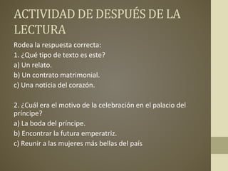 ACTIVIDAD DE DESPUÉS DE LA
LECTURA
Rodea la respuesta correcta:
1. ¿Qué tipo de texto es este?
a) Un relato.
b) Un contrato matrimonial.
c) Una noticia del corazón.
2. ¿Cuál era el motivo de la celebración en el palacio del
príncipe?
a) La boda del príncipe.
b) Encontrar la futura emperatriz.
c) Reunir a las mujeres más bellas del país
 