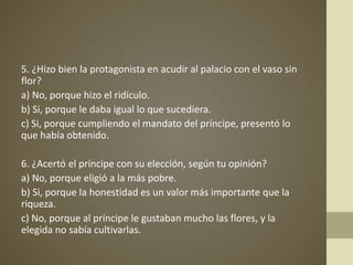 5. ¿Hizo bien la protagonista en acudir al palacio con el vaso sin
flor?
a) No, porque hizo el ridículo.
b) Si, porque le daba igual lo que sucediera.
c) Si, porque cumpliendo el mandato del príncipe, presentó lo
que había obtenido.
6. ¿Acertó el príncipe con su elección, según tu opinión?
a) No, porque eligió a la más pobre.
b) Si, porque la honestidad es un valor más importante que la
riqueza.
c) No, porque al príncipe le gustaban mucho las flores, y la
elegida no sabía cultivarlas.
 