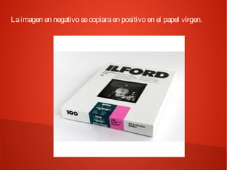La imagen en negativo se copiara en positivo en el papel virgen.
 