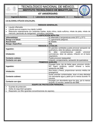 TECNOLÓGICO NACIONAL DE MÉXICO.
INSTITUTO TECNOLÓGICO DE MINATITLÁN.
43° ANIVERSARIO.
Ingeniería Química. Laboratorio de Química Orgánica II. Equipo 4-B.
2.6 ALCOHOL ETÍLICO (CH3CH2OH).
RIESGOS GENERALES.
 Líquido inflamable.
 Líquido que se evapora muy rápido (volátil).
 Reacciona violentamente con oxidantes fuertes, ácido nítrico, ácido sulfúrico, nitrato de plata, nitrato de
mercurio, perclorato de manganeso, cromatos y peróxidos.
CLASIFICACIÓN NFPA-704.
Inflamabilidad: 3, Inflamable a temperaturas entre 25°C y 37°C.
Riesgo a la Salud: 1, Ligeramente peligroso.
Reactividad: 0, Estable.
Riesgo: Específico: N/A.
RIESGOS A LA SALUD.
Ingestión:
En grandes cantidades puede provocar sensación de
quemadura, dolor de cabeza, somnolencia.
Inhalación:
En altas concentraciones puede provocar
somnolencia, dolor de cabeza, irritación en el tracto
respiratorio.
Contacto cutáneo: Puede provocar resequedad.
Contacto con ojos: Irritación, enrojecimiento, sensación de quemadura.
PRIMEROS AUXILIOS.
Ingestión:
Enjuagar boca, dar de beber agua, provocar vómito,
NO ingerir eméticos, carbón mineral o leche;
asistencia del SME.
Inhalación:
Aire limpio y fresco, proporcionar servicio médico de
emergencia.
Contacto cutáneo:
Quitar prendas contaminadas, lavar el área afectada
con abundante agua y jabón por lo menos durante 15
minutos.
Contacto con ojos:
Enjuagar con abundante agua los ojos, por lo menos
durante 15 minutos, asistencia del SME.
EQUIPO DE PROTECCIÓN PERSONAL.
 Guantes de protección.
 Gafas de seguridad (googles).
 Respirador con filtro (grandes concentraciones de vapores).
 