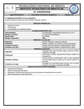 TECNOLÓGICO NACIONAL DE MÉXICO.
INSTITUTO TECNOLÓGICO DE MINATITLÁN.
43° ANIVERSARIO.
Ingeniería Química. Laboratorio de Química Orgánica II. Equipo 4-B.
2.7 NARANJA DE METILO (C14H14N3NaO3S).
Sustancia sólida en polvo de color amarillo a naranja, inodoro.
RIESGOS GENERALES.
 Sustancia nociva.
 Irritante leve.
 Incompatible con oxidantes fuertes.
CLASIFICACIÓN NFPA-704.
Inflamabilidad: 3, Inflamable a temperaturas entre 25°C y 37°C.
Riesgo a la Salud: 1, Ligeramente peligroso.
Reactividad: 0, Estable.
Riesgo: Específico: N/A.
RIESGOS A LA SALUD.
Ingestión: Nocivo. Irritación, náuseas y diarrea.
Inhalación: Nocivo. Irritación en mucosas y tracto respiratorio.
Contacto cutáneo: Puede provocar Irritación, enrojecimiento y dolor.
Contacto con ojos: Puede provocar Irritación, enrojecimiento y dolor.
PRIMEROS AUXILIOS.
Ingestión:
Enjuagar boca, dar de beber agua, provocar vómito,
asistencia del SME.
Inhalación:
Aire limpio y fresco, proporcionar servicio médico de
emergencia.
Contacto cutáneo:
Quitar prendas contaminadas, lavar el área afectada
con abundante agua y jabón por lo menos durante 15
minutos.
Contacto con ojos:
Enjuagar con abundante agua los ojos, por lo menos
durante 15 minutos, asistencia del SME.
EQUIPO DE PROTECCIÓN PERSONAL.
 Guantes de protección.
 Gafas de seguridad (googles).
 Respirador con filtro para polvos (en caso de grandes concentraciones de polvo).
 Bata de laboratorio (ropa específica).
 