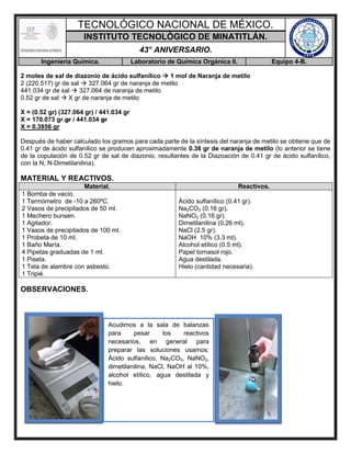 TECNOLÓGICO NACIONAL DE MÉXICO.
INSTITUTO TECNOLÓGICO DE MINATITLÁN.
43° ANIVERSARIO.
Ingeniería Química. Laboratorio de Química Orgánica II. Equipo 4-B.
2 moles de sal de diazonio de ácido sulfanílico  1 mol de Naranja de metilo
2 (220.517) gr de sal  327.064 gr de naranja de metilo
441.034 gr de sal  327.064 de naranja de metilo
0.52 gr de sal  X gr de naranja de metilo
X = (0.52 gr) (327.064 gr) / 441.034 gr
X = 170.073 gr.gr / 441.034 gr
X = 0.3856 gr
Después de haber calculado los gramos para cada parte de la síntesis del naranja de metilo se obtiene que de
0.41 gr de ácido sulfanílico se producen aproximadamente 0.38 gr de naranja de metilo (lo anterior se tiene
de la copulación de 0.52 gr de sal de diazonio, resultantes de la Diazoación de 0.41 gr de ácido sulfanílico,
con la N, N-Dimetilanilina).
MATERIAL Y REACTIVOS.
Material. Reactivos.
1 Bomba de vacío.
1 Termómetro de -10 a 260ºC.
2 Vasos de precipitados de 50 ml.
1 Mechero bunsen.
1 Agitador.
1 Vasos de precipitados de 100 ml.
1 Probeta de 10 ml.
1 Baño María.
4 Pipetas graduadas de 1 ml.
1 Piseta.
1 Tela de alambre con asbesto.
1 Tripié.
Ácido sulfanílico (0.41 gr).
Na2CO3 (0.16 gr).
NaNO2 (0.16 gr).
Dimetilanilina (0.26 ml).
NaCl (2.5 gr).
NaOH 10% (3.3 ml).
Alcohol etílico (0.5 ml).
Papel tornasol rojo.
Agua destilada.
Hielo (cantidad necesaria).
OBSERVACIONES.
Acudimos a la sala de balanzas
para pesar los reactivos
necesarios, en general para
preparar las soluciones usamos:
Ácido sulfanílico, Na2CO3, NaNO2,
dimetilanilina, NaCl, NaOH al 10%,
alcohol etílico, agua destilada y
hielo.
 