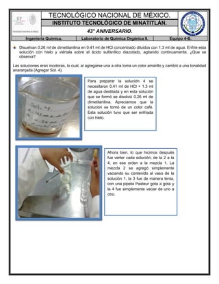 TECNOLÓGICO NACIONAL DE MÉXICO.
INSTITUTO TECNOLÓGICO DE MINATITLÁN.
43° ANIVERSARIO.
Ingeniería Química. Laboratorio de Química Orgánica II. Equipo 4-B.
Disuelvan 0.26 ml de dimetilanilina en 0.41 ml de HCl concentrado diluidos con 1.3 ml de agua. Enfríe esta
solución con hielo y viértala sobre el ácido sulfanílico diazotado, agitando continuamente. ¿Que se
observa?
Las soluciones eran incoloras, lo cual, al agregarse una a otra toma un color amarillo y cambió a una tonalidad
anaranjada (Agregar Sol. 4).
Para preparar la solución 4 se
necesitaron 0.41 ml de HCl + 1.3 ml
de agua destilada y en esta solución
que se formó se disolvió 0.26 ml de
dimetilanilina. Apreciamos que la
solución se tornó de un color café.
Esta solución tuvo que ser enfriada
con hielo.
Ahora bien, lo que hicimos después
fue verter cada solución; de la 2 a la
4, en ese orden a la mezcla 1. La
mezcla 2 se agregó simplemente
vaciando su contenido al vaso de la
solución 1, la 3 fue de manera lenta,
con una pipeta Pasteur gota a gota y
la 4 fue simplemente vaciar de uno a
otro.
 