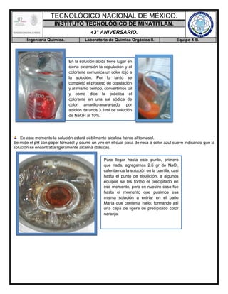 TECNOLÓGICO NACIONAL DE MÉXICO.
INSTITUTO TECNOLÓGICO DE MINATITLÁN.
43° ANIVERSARIO.
Ingeniería Química. Laboratorio de Química Orgánica II. Equipo 4-B.
En este momento la solución estará débilmente alcalina frente al tornasol.
Se mide el pH con papel tornasol y ocurre un vire en el cual pasa de rosa a color azul suave indicando que la
solución se encontraba ligeramente alcalina (básica).
En la solución ácida tiene lugar en
cierta extensión la copulación y el
colorante comunica un color rojo a
la solución. Por lo tanto se
completó el proceso de copulación
y al mismo tiempo, convertimos tal
y como dice la práctica el
colorante en una sal sódica de
color amarillo-anaranjado por
adición de unos 3.3 ml de solución
de NaOH al 10%.
Para llegar hasta este punto, primero
que nada, agregamos 2.6 gr de NaCl,
calentamos la solución en la parrilla, casi
hasta el punto de ebullición, a algunos
equipos se les formó el precipitado en
ese momento, pero en nuestro caso fue
hasta el momento que pusimos esa
misma solución a enfriar en el baño
María que contenía hielo; formando así
una capa de ligera de precipitado color
naranja.
 