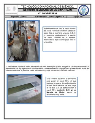 TECNOLÓGICO NACIONAL DE MÉXICO.
INSTITUTO TECNOLÓGICO DE MINATITLÁN.
43° ANIVERSARIO.
Ingeniería Química. Laboratorio de Química Orgánica II. Equipo 4-B.
El colorante se separa en forma de cristales de color anaranjado que se recogen en un embudo Buchner, se
prensan bien, se enjuagan con un poco de etanol y se extiende sobre un papel para que se sequen al aire. No
intenten determinar el punto de fusión del colorante porque se descompone antes de fundir.
Posteriormente se filtró a vacío (bomba
de vacío y embudo Buchner) utilizando
papel filtro, el cual tenía un peso de 0.45
gr, en donde quedó atrapado el naranja
de metilo obtenido de la síntesis;
finalmente se dejó secar el papel filtro en
una estufa.
A la semana, acudimos al laboratorio
para pesar el papel filtro, el cual
contenía el naranja de metilo obtenido,
el valor de en balanza fue de 0.48 gr,
de lo cual 0.45 gr correspondían al
papel filtro quedando 0.03 gr de
Naranja de Metilo, siendo un
rendimiento muy pobre.
 