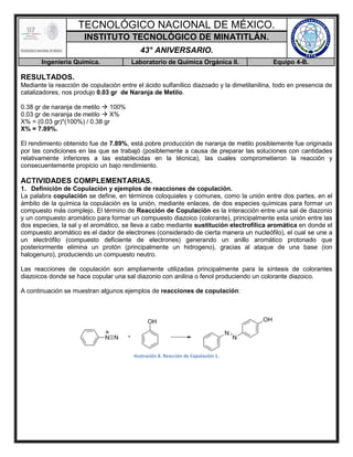 TECNOLÓGICO NACIONAL DE MÉXICO.
INSTITUTO TECNOLÓGICO DE MINATITLÁN.
43° ANIVERSARIO.
Ingeniería Química. Laboratorio de Química Orgánica II. Equipo 4-B.
RESULTADOS.
Mediante la reacción de copulación entre el ácido sulfanílico diazoado y la dimetilanilina, todo en presencia de
catalizadores, nos produjo 0.03 gr de Naranja de Metilo.
0.38 gr de naranja de metilo  100%
0.03 gr de naranja de metilo  X%
X% = (0.03 gr)*(100%) / 0.38 gr
X% = 7.89%.
El rendimiento obtenido fue de 7.89%, está pobre producción de naranja de metilo posiblemente fue originada
por las condiciones en las que se trabajó (posiblemente a causa de preparar las soluciones con cantidades
relativamente inferiores a las establecidas en la técnica), las cuales comprometieron la reacción y
consecuentemente propicio un bajo rendimiento.
ACTIVIDADES COMPLEMENTARIAS.
1. Definición de Copulación y ejemplos de reacciones de copulación.
La palabra copulación se define, en términos coloquiales y comunes, como la unión entre dos partes, en el
ámbito de la química la copulación es la unión, mediante enlaces, de dos especies químicas para formar un
compuesto más complejo. El término de Reacción de Copulación es la interacción entre una sal de diazonio
y un compuesto aromático para formar un compuesto diazoico (colorante), principalmente esta unión entre las
dos especies, la sal y el aromático, se lleva a cabo mediante sustitución electrofílica aromática en donde el
compuesto aromático es el dador de electrones (considerado de cierta manera un nucleófilo), el cual se une a
un electrófilo (compuesto deficiente de electrones) generando un anillo aromático protonado que
posteriormente elimina un protón (principalmente un hidrogeno), gracias al ataque de una base (ion
halogenuro), produciendo un compuesto neutro.
Las reacciones de copulación son ampliamente utilizadas principalmente para la síntesis de colorantes
diazoicos donde se hace copular una sal diazonio con anilina o fenol produciendo un colorante diazoico.
A continuación se muestran algunos ejemplos de reacciones de copulación:
Ilustración 8. Reacción de Copulación 1.
 