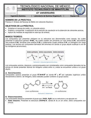 TECNOLÓGICO NACIONAL DE MÉXICO.
INSTITUTO TECNOLÓGICO DE MINATITLÁN.
43° ANIVERSARIO.
Ingeniería Química. Laboratorio de Química Orgánica II. Equipo 4-B.
NOMBRE DE LA PRÁCTICA.
Práctica 4. Síntesis del Naranja de Metilo (Un colorante Diazóico).
OBJETIVOS DE LA PRÁCTICA.
 Sintetizar el naranja de metilo, un colorante azoico.
 Analizar y comprender la aplicación de la reacción de copulación en la obtención de colorantes azoicos.
 Aplicar las medidas de seguridad en este tipo de síntesis.
MARCO TEORÍCO.
Los compuestos que presentan nitrógeno en su estructura son denominadas como aminas, las cuales
presentan la estructura general: R-NHx, las cuales pueden ser primarias (un solo enlace C-N), secundarias
(dos enlaces C-N), terciarias (tres enlaces C-N) y cuaternarias (cuatro enlaces C-N, un hidrogeno con carga
positiva). Las aminas son compuestos derivados del amoniaco en donde un grupo alquilo sustituye a uno de
los hidrógenos del amoniaco.
Ilustración 1. Estructura general de aminas.
Los compuestos azoicos, diazoicos y azoxicompuestos son considerados como compuestos derivados de las
aminas en donde presentan átomos de nitrógeno unidos entre sí y estos se encuentran unidos a un grupo
alquilo.
a) Azocompuestos.
Compuestos azoicos presentan el grupo R1
-N=N-R2
en donde R1
y R2
son radicales orgánicos unidos
directamente al átomo de nitrógeno, estos radicales pueden contener un grupo azoico.
Ilustración 2. Azobenceno.
b) Diazocompuestos.
Los compuestos diazoicos presentan el grupo azo (-N=N-, N=N-) en su estructura y se agrupan en:
 Sales diazonio: Presentan la estructura (R-N=N)+
X-
, donde X-
es un ion anión, estos compuestos son
iónicos.
 