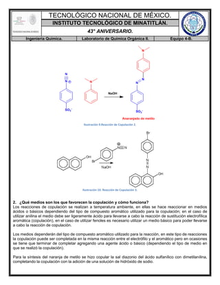 TECNOLÓGICO NACIONAL DE MÉXICO.
INSTITUTO TECNOLÓGICO DE MINATITLÁN.
43° ANIVERSARIO.
Ingeniería Química. Laboratorio de Química Orgánica II. Equipo 4-B.
Ilustración 9.Reacción de Copulación 2.
Ilustración 10. Reacción de Copulación 3.
2. ¿Qué medios son los que favorecen la copulación y cómo funciona?
Los reacciones de copulación se realizan a temperatura ambiente, en ellas se hace reaccionar en medios
ácidos o básicos dependiendo del tipo de compuesto aromático utilizado para la copulación; en el caso de
utilizar anilina el medio debe ser ligeramente ácido para llevarse a cabo la reacción de sustitución electrofílica
aromática (copulación), en el caso de utilizar fenoles es necesario utilizar un medio básico para poder llevarse
a cabo la reacción de copulación.
Los medios dependerán del tipo de compuesto aromático utilizado para la reacción, en este tipo de reacciones
la copulación puede ser completada en la misma reacción entre el electrófilo y el aromático pero en ocasiones
se tiene que terminar de completar agregando una agente ácido o básico (dependiendo el tipo de medio en
que se realizó la copulación).
Para la síntesis del naranja de metilo se hizo copular la sal diazonio del ácido sulfanílico con dimetilanilina,
completando la copulación con la adición de una solución de hidróxido de sodio.
 
