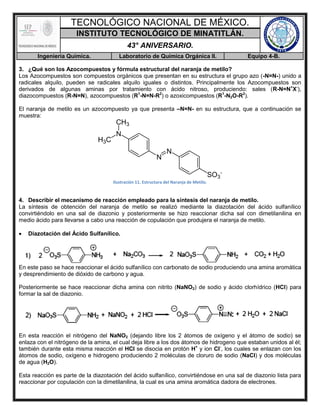 TECNOLÓGICO NACIONAL DE MÉXICO.
INSTITUTO TECNOLÓGICO DE MINATITLÁN.
43° ANIVERSARIO.
Ingeniería Química. Laboratorio de Química Orgánica II. Equipo 4-B.
3. ¿Qué son los Azocompuestos y fórmula estructural del naranja de metilo?
Los Azocompuestos son compuestos orgánicos que presentan en su estructura el grupo azo (-N=N-) unido a
radicales alquilo, pueden se radicales alquilo iguales o distintos. Principalmente los Azocompuestos son
derivados de algunas aminas por tratamiento con ácido nitroso, produciendo: sales (R-N=N+
X-
),
diazocompuestos (R-N=N), azocompuestos (R1
-N=N-R2
) o azoxicompuestos (R1
-N2O-R2
).
El naranja de metilo es un azocompuesto ya que presenta –N=N- en su estructura, que a continuación se
muestra:
Ilustración 11. Estructura del Naranja de Metilo.
4. Describir el mecanismo de reacción empleado para la síntesis del naranja de metilo.
La síntesis de obtención del naranja de metilo se realizó mediante la diazotación del ácido sulfanílico
convirtiéndolo en una sal de diazonio y posteriormente se hizo reaccionar dicha sal con dimetilanilina en
medio ácido para llevarse a cabo una reacción de copulación que produjera el naranja de metilo.
 Diazotación del Ácido Sulfanílico.
En este paso se hace reaccionar el ácido sulfanílico con carbonato de sodio produciendo una amina aromática
y desprendimiento de dióxido de carbono y agua.
Posteriormente se hace reaccionar dicha amina con nitrito (NaNO2) de sodio y ácido clorhídrico (HCl) para
formar la sal de diazonio.
En esta reacción el nitrógeno del NaNO2 (dejando libre los 2 átomos de oxígeno y el átomo de sodio) se
enlaza con el nitrógeno de la amina, el cual deja libre a los dos átomos de hidrogeno que estaban unidos al él;
también durante esta misma reacción el HCl se disocia en protón H+
y ion Cl-
, los cuales se enlazan con los
átomos de sodio, oxígeno e hidrogeno produciendo 2 moléculas de cloruro de sodio (NaCl) y dos moléculas
de agua (H2O).
Esta reacción es parte de la diazotación del ácido sulfanílico, convirtiéndose en una sal de diazonio lista para
reaccionar por copulación con la dimetilanilina, la cual es una amina aromática dadora de electrones.
 