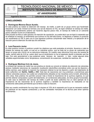 TECNOLÓGICO NACIONAL DE MÉXICO.
INSTITUTO TECNOLÓGICO DE MINATITLÁN.
43° ANIVERSARIO.
Ingeniería Química. Laboratorio de Química Orgánica II. Equipo 4-B.
CONCLUSIONES.
Domínguez Moreno Óscar Aurelio.
En esta práctica se realizó la obtención del naranja de metilo, a partir de un grupo amino que haciéndolo
reaccionar con ácido mineral se formara una sal de diazonio en frio, se logró sintetizar el naranja de metilo,
mediante el procedimiento anterior así haciendo algunos pasos más, el naranja de metilo es un colorante
azoico utilizado mucho en el laboratorio.
Este proceso se lleva a cabo gracias a la reacción de copulación, se puede decir que se logró lo esperado que
es sintetizar el naranja, el rendimiento que tuvimos no fue del todo bueno, no llegamos a realizar un producto
con rendimiento al 100 % pero con lo que logramos pudimos comprender este método y la aplicación de la
reacción para la obtención de este tipo de colorantes.
Lara Pascacio Javier.
En esta práctica número 4 pudimos cumplir los objetivos que está postulaba al principio, llevamos a cabo la
síntesis de naranja de metilo, el cual es un colorante azoico, que se trata de un grupo de colorantes que
tienen un grupo azo (-N=N-) en su estructura molecular. En nuestro caso obtuvimos muy poco de naranja de
metilo, siendo este de 0.03 gr, quiero decir que el rendimiento no fue el esperado dando a entender que fue
bajo. Con esto aprendemos a que podemos variar tiempos de reacción, o bien cuidar algunas otras
variables experimentales como: temperatura, concentración de sustancias, cantidad de reactivos, etc.
Rodríguez Martínez Irvin de Jesús.
La síntesis del naranja de metilo fue una práctica en donde se conoció el método de obtención de colorantes
azoicos mediante reacciones de copulación (sustitución electrofílica aromática) entre una sal de diazonio y
anilina (amina), para realizar la reacción fue necesario obtener la sal de diazonio a partir del tratamiento de
ácido sulfanílico con NaCO3, NaNO2 y HCl. Este tipo de reacciones son muy prácticas y económicas para
obtener colorantes azoicos, los cuales son ampliamente utilizados en las industrias como la textil, alimentaria,
entro otras. Esta práctica me permitió conocer más a fondo la importancia de la química orgánica, la cual
permite obtener compuestos a partir del tratamiento, en condiciones adecuadas, de otros grupos funcionales;
en este caso la obtención del naranja de metilo a partir de ácido sulfanílico fue un claro ejemplo de la
importancia de las reacciones de la química orgánica y también la importancia de realizarlas en las
condiciones adecuadas permitiendo que se lleve a cabo la reacción.
Esta vez nuestro rendimiento fue muy bajo ni siquiera el 10% de lo esperado por lo que es necesario realizar
las prácticas en las mejores condiciones y con las cantidades marcadas en la técnica para tener óptimos
rendimientos.
 
