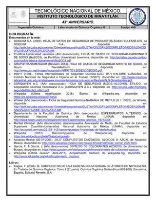 TECNOLÓGICO NACIONAL DE MÉXICO.
INSTITUTO TECNOLÓGICO DE MINATITLÁN.
43° ANIVERSARIO.
Ingeniería Química. Laboratorio de Química Orgánica II. Equipo 4-B.
BIBLIOGRAFÍA.
Documentos en la web:
 OXIQUIM S.A. (2009). HOJA DE DATOS DE SEGURIDAD DE PRODUCTOS-ÁCIDO SULFANÍLICO, de
OXIQUIM S.A., disponible en:
http://ssfe.itorizaba.edu.mx/ntec13/webext/secure/hoja/GUSTAVO%20A%20COMPLETO/MSDS%20ACID
O%20SULFANILICO%20GA.pdf.
 Pontificia Universidad Javeriana (Año desconocido). FICHA DE DATOS DE SEGURIDAD-CARBONATO
DE SODIO (Na2CO3), de Pontificia Universidad Javeriana, disponible en: http://portales.puj.edu.co/doc-
quimica/fds-labqca-dianahermith/Na2CO3.pdf.
 GRUPOTRANSMERQUIM (Revisión 2014). HOJA DE DATOS DE SEGURIDAD-NITRITO DE SODIO, de
Grupo TransMerQuim, disponible en:
http://www.gtm.net/images/industrial/n/NITRITO%20DE%20SODIO.pdf.
 INSHT (1994), Fichas Internacionales de Seguridad Química-ICSC: 0877-N,N-DIMETILANILINA, de
Instituto Nacional de Seguridad e Higiene en el Trabajo (INSHT), disponible en: http://www.insumos-
labcentral.unlu.edu.ar/sites/www.insumos-labcentral.unlu.edu.ar/files/site/N,N-Dimetilanilina.pdf.
 CORQUIVEN A.C. (Año desconocido). HOJA DE SEGURIDAD (MSDS)-ALCOHOL ETILICO, de
Corporación Química Venezolana A.C. (CORQUIVEN A.C.), disponible en: http://iio.ens.uabc.mx/hojas-
seguridad/alcohol_etilico.pdf.
 Wikipedia (Última modificación 2015). Etanol, de Wikipedia.org, disponible en:
https://es.wikipedia.org/wiki/Etanol.
 Winkler (Año desconocido). Ficha de Seguridad Química-NARANJA DE METILO (C.I. 13025), de Winkler,
disponible en:
http://ssfe.itorizaba.edu.mx/ntec13/webext/secure/hoja/GUSTAVO%20A%20COMPLETO/MSDS%20NAR
ANJA%20DE%20METILO%20GA.pdf.
 Departamento de la Facultad de Química (Año desconocido). EXPERIMENTOS ALTERNOS, de
Universidad Nacional Autónoma de México (UNAM), disponible en:
http://depa.fquim.unam.mx/amyd/archivero/Experimentos_alternos_18753.pdf.
 Montiel Christian (Año desconocido). Azocompuestos Anaranjado de Metilo, de Facultad de Estudios
Superiores Cuautitlán-Universidad Nacional Autónoma de México (UNAM), disponible en:
http://es.scribd.com/doc/221931143/Azocompuestos-Anaranjado-de-Metilo#scribd.
 Wikipedia (2013). Diazocompuestos, de Wikipedia.org, disponible en:
https://es.wikipedia.org/wiki/Diazocompuesto.
 Aduanas-México (02-07-2007). 29.27 COMPUESTOS DIAZOICOS, AZOICOS O AZOXI, de Aduanas-
México, disponible en: http://www.aduanas-mexico.com.mx/cgi-bin/ctarnet/notas_ex/not_2927.html.
 García, F. & García, J. (Año desconocido). SÍNTESIS DE COLORANTES AZOICOS, de Universidad de
Burgos, disponible en: https://sites.google.com/site/grupodepolimeros/sintesis-de-colorantes-azoicos.
 Wikipedia (Última revisión: Abril-2015). Acoplamiento diazoico, de Wikipedia.org, disponible en:
http://es.m.wikipedia.org/wiki/Acoplamiento_diazoico.
Libros:
 Klages, F. (2006). III. COMPUESTOS DE UNA CADENA NO SATURADA DE ÁTOMOS DE NITROGENO.
En Tratado de Química Orgánica. Tomo I (2° parte). Química Orgánica Sistemática (683-688). Barcelona,
España, Editorial Reverté, S.A.
 