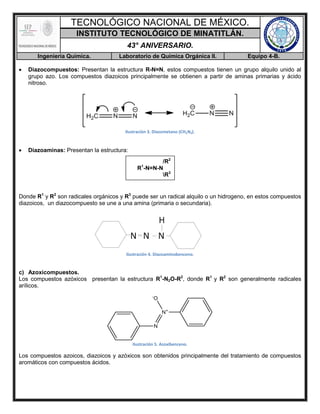 TECNOLÓGICO NACIONAL DE MÉXICO.
INSTITUTO TECNOLÓGICO DE MINATITLÁN.
43° ANIVERSARIO.
Ingeniería Química. Laboratorio de Química Orgánica II. Equipo 4-B.
 Diazocompuestos: Presentan la estructura R-N=N, estos compuestos tienen un grupo alquilo unido al
grupo azo. Los compuestos diazoicos principalmente se obtienen a partir de aminas primarias y ácido
nitroso.
Ilustración 3. Diazometano (CH2N2).
 Diazoaminas: Presentan la estructura:
Donde R1
y R2
son radicales orgánicos y R3
puede ser un radical alquilo o un hidrogeno, en estos compuestos
diazoicos, un diazocompuesto se une a una amina (primaria o secundaria).
Ilustración 4. Diazoaminobenceno.
c) Azoxicompuestos.
Los compuestos azóxicos presentan la estructura R1
-N2O-R2
, donde R1
y R2
son generalmente radicales
arílicos.
Ilustración 5. Azoxibenceno.
Los compuestos azoicos, diazoicos y azóxicos son obtenidos principalmente del tratamiento de compuestos
aromáticos con compuestos ácidos.
/R2
R1
-N=N-N
R3
 