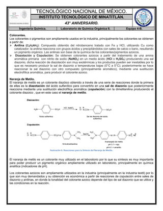 TECNOLÓGICO NACIONAL DE MÉXICO.
INSTITUTO TECNOLÓGICO DE MINATITLÁN.
43° ANIVERSARIO.
Ingeniería Química. Laboratorio de Química Orgánica II. Equipo 4-B.
Colorantes.
Los colorantes o pigmentos son ampliamente usados en la industria, principalmente los colorantes se obtienen
a partir de:
 Anilina (C6H5NH2): Compuesto obtenido del nitrobenceno tratado con Fe y HCl, utilizando Cu como
catalizador; la anilina reacciona con grupos ácidos y precipitándolos con sales de calcio o bario, resultando
un pigmento orgánico. Las anilinas son base de la química de los colorantes/pigmentos azoicos.
 Diazotación y Copulación: Se obtienen colorantes azoicos a partir del tratamiento de una amina
aromática primaria con nitrito de sodio (NaNO2) en un medio ácido (HCl o H2SO4) produciendo una sal
diazonio, dicha reacción de diazotación son muy exotérmicas y los productos pueden ser inestables por lo
que es necesario producir la sal de diazonio a temperaturas bajas (0°C a 5°C); posteriormente se hace
reaccionar la sal diazonio con otro compuesto (principalmente aromático), mediante una sustitución
electrofílica aromática, para producir el colorante azoico.
Naranja de Metilo.
El naranja de metilo es un colorante diazóico obtenido a través de una serie de reacciones donde la primera
de ellas es la diazotación del ácido sulfanílico para convertirlo en una sal de diazonio que posteriormente
reacciona mediante una sustitución electrofílica aromática (copulación) con la dimetilanilina produciendo el
colorante diazoico , que en este caso el naranja de metilo.
Ilustración 6. Reacciones para la Síntesis del Naranja de Metilo.
El naranja de metilo es un colorante muy utilizado en el laboratorio por lo que su síntesis es muy importante
para poder producir un pigmento orgánico ampliamente utilizado en laboratorio, principalmente en química
analítica (indicadores de pH).
Los colorantes azoicos son ampliamente utilizados en la industria (principalmente en la industria textil) por lo
que son muy demandados y su obtención es económica a partir de reacciones de copulación entre sales de
diazonio y anilinas, en donde la tonalidad del colorante azoico depende del tipo de sal diazonio que se utilice y
las condiciones en la reacción.
 