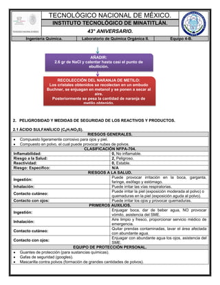 TECNOLÓGICO NACIONAL DE MÉXICO.
INSTITUTO TECNOLÓGICO DE MINATITLÁN.
43° ANIVERSARIO.
Ingeniería Química. Laboratorio de Química Orgánica II. Equipo 4-B.
2. PELIGROSIDAD Y MEDIDAS DE SEGURIDAD DE LOS REACTIVOS Y PRODUCTOS.
2.1 ÁCIDO SULFANÍLICO (C6H7NO3S).
RIESGOS GENERALES.
 Compuesto ligeramente corrosivo para ojos y piel.
 Compuesto en polvo, el cual puede provocar nubes de polvos.
CLASIFICACIÓN NFPA-704.
Inflamabilidad: 0, No inflamable.
Riesgo a la Salud: 2, Peligroso.
Reactividad: 0, Estable.
Riesgo: Específico: N/A
RIESGOS A LA SALUD.
Ingestión:
Puede provocar irritación en la boca, garganta,
faringe, esófago y estómago.
Inhalación: Puede irritar las vías respiratorias.
Contacto cutáneo:
Puede irritar la piel (exposición moderada al polvo) o
quemaduras en la piel (exposición aguda al polvo).
Contacto con ojos: Puede irritar los ojos y provocar quemaduras.
PRIMEROS AUXILIOS.
Ingestión:
Enjuagar boca, dar de beber agua, NO provocar
vómito, asistencia del SME.
Inhalación:
Aire limpio y fresco, proporcionar servicio médico de
emergencia.
Contacto cutáneo:
Quitar prendas contaminadas, lavar el área afectada
con abundante agua.
Contacto con ojos:
Enjuagar con abundante agua los ojos, asistencia del
SME.
EQUIPO DE PROTECCIÓN PERSONAL.
 Guantes de protección (para sustancias químicas).
 Gafas de seguridad (googles).
 Mascarilla contra polvos (formación de grandes cantidades de polvos).
AÑADIR:
2.6 gr de NaCl y calentar hasta casi el punto de
ebullición.
RECOLECCIÓN DEL NARANJA DE METILO:
Los cristales obtenidos se recolectan en un embudo
Buchner, se enjuagan en metanol y se ponen a secar al
aire.
Posteriormente se pesa la cantidad de naranja de
metilo obtenido.
 