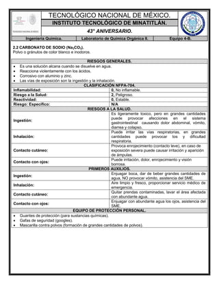 TECNOLÓGICO NACIONAL DE MÉXICO.
INSTITUTO TECNOLÓGICO DE MINATITLÁN.
43° ANIVERSARIO.
Ingeniería Química. Laboratorio de Química Orgánica II. Equipo 4-B.
2.2 CARBONATO DE SODIO (Na2CO3).
Polvo o gránulos de color blanco e inodoros.
RIESGOS GENERALES.
 Es una solución alcana cuando se disuelve en agua.
 Reacciona violentamente con los ácidos.
 Corrosivo con aluminio y zinc.
 Las vías de exposición son la ingestión y la inhalación.
CLASIFICACIÓN NFPA-704.
Inflamabilidad: 0, No inflamable.
Riesgo a la Salud: 2, Peligroso.
Reactividad: 0, Estable.
Riesgo: Específico: N/A
RIESGOS A LA SALUD.
Ingestión:
Es ligeramente toxico, pero en grandes cantidades
puede provocar afecciones en el sistema
gastrointestinal causando dolor abdominal, vómito,
diarrea y colapso.
Inhalación:
Puede irritar las vías respiratorias, en grandes
cantidades puede provocar tos y dificultad
respiratoria.
Contacto cutáneo:
Provoca enrojecimiento (contacto leve), en caso de
exposición severa puede causar irritación y aparición
de ámpulas.
Contacto con ojos:
Puede irritación, dolor, enrojecimiento y visión
borrosa.
PRIMEROS AUXILIOS.
Ingestión:
Enjuagar boca, dar de beber grandes cantidades de
agua, NO provocar vómito, asistencia del SME.
Inhalación:
Aire limpio y fresco, proporcionar servicio médico de
emergencia.
Contacto cutáneo:
Quitar prendas contaminadas, lavar el área afectada
con abundante agua.
Contacto con ojos:
Enjuagar con abundante agua los ojos, asistencia del
SME.
EQUIPO DE PROTECCIÓN PERSONAL.
 Guantes de protección (para sustancias químicas).
 Gafas de seguridad (googles).
 Mascarilla contra polvos (formación de grandes cantidades de polvos).
 