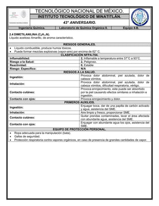TECNOLÓGICO NACIONAL DE MÉXICO.
INSTITUTO TECNOLÓGICO DE MINATITLÁN.
43° ANIVERSARIO.
Ingeniería Química. Laboratorio de Química Orgánica II. Equipo 4-B.
2.4 DIMETILANILINA (C8H11N).
Líquido aceitoso Amarillo, de aroma característico.
RIESGOS GENERALES.
 Líquido combustible, produce humos tóxicos.
 Puede formar mezclas explosivas (vapor-aire) por encima de 62° C.
CLASIFICACIÓN NFPA-704.
Inflamabilidad: 2, Inflamable a temperatura entre 37°C a 93°C.
Riesgo a la Salud: 2, Peligroso.
Reactividad: 0, Estable
Riesgo: Específico: N/A
RIESGOS A LA SALUD.
Ingestión:
Provoca dolor abdominal, piel azulada, dolor de
cabeza vómitos.
Inhalación:
Provoca dolor abdominal, piel azulada, dolor de
cabeza vómitos, dificultad respiratoria, vértigo.
Contacto cutáneo:
Provoca enrojecimiento, este puede ser absorbido
por la piel causando efectos similares a inhalación e
ingestión.
Contacto con ojos: Provoca enrojecimiento y dolor.
PRIMEROS AUXILIOS.
Ingestión:
Enjuagar boca, dar de una papilla de carbón activado
y agua, asistencia del SME.
Inhalación: Aire limpio y fresco, proporcionar SME.
Contacto cutáneo:
Quitar prendas contaminadas, lavar el área afectada
con abundante agua, asistencia del SME.
Contacto con ojos:
Enjuagar con abundante agua los ojos, asistencia del
SME.
EQUIPO DE PROTECCIÓN PERSONAL.
 Ropa adecuada para la manipulación (bata).
 Gafas de seguridad.
 Protección respiratoria contra vapores orgánicos, en caso de presencia de grandes cantidades de vapor.
 