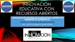 INNOVACIÓN 
EDUCATIVA CON 
RECURSOS ABIERTOS 
“MOVILIZACIÓN DE PRÁCTICAS EDUCATIVAS ABIERTAS EN 
AMBIENTES DE APRENDIZAJE” 
Práctica 4. Portafolio de presentación 
Ma. De los Ángeles Carreño Rmz. 
 