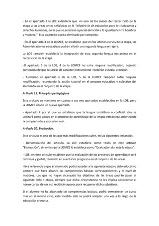 - En el apartado 3 la LOE establecía que en uno de los cursos del tercer ciclo de la
etapa a las áreas antes señaladas se le "añadirá la de educación para la ciudadanía y
derechos humanos, en la que se prestará especial atención a la igualdad entre hombres
y mujeres." Este apartado queda eliminado por completo.
- En el apartado 3 de la LOMCE, se establece que en los últimos cursos de la etapa, las
Administraciones educativas podrán añadir una segunda lengua extrajera.
La LOE también establecía la integración de esta segunda lengua extranjera en el
tercer ciclo de la etapa.
-El apartado 5 de la LOE, 4 de la LOMCE no sufre ninguna modificación, dejando
constancia de que las áreas de carácter instrumental recibirán especial atención.
- Asimismo el apartado 6 de la LOE, 5 de la LOMCE tampoco sufre ninguna
modificación, respetando la acción tutorial en el proceso educativo y colectivo del
alumnado en el conjunto de la etapa.
Artículo 19. Principios pedagógicos
Este artículo se mantiene en cuanto a sus tres apartados establecidos en la LOE, pero
la LOMCE añade un nuevo apartado.
- Apartado 4 por el que se establece que la lengua castellana o cooficial sólo se
utilizará como apoyo en el proceso de aprendizaje de la lengua extranjera, priorizando
la comprensión y expresión oral.
Artículo 20. Evaluación.
Este artículo es uno de los que más modificaciones sufre, en las siguientes instancias:
- Denominación del artículo. La LOE establece como título de este artículo
"Evaluación", sin embargo la LOMCE lo establece como "Evaluación durante la etapa".
- LOE: en este artículo establece que la evaluación de los procesos de aprendizaje será
continua y global, teniendo en cuenta los progresos en el conjunto de las áreas.
Hace referencia a que el alumnado podrá acceder a la siguiente etapa o ciclo educativo
siempre que haya alcanzo las competencias básicas correspondientes y el nivel de
madurez. Los que no hayan alcanzado los objetivos de las áreas podrán pasar al
siguiente ciclo o etapa, siempre que dicha circunstancia no les impida aprovechar el
nuevo curso, de ser así, recibirán apoyos para recuperar dichos objetivos.
Si el alumno no ha alcanzado las competencias básicas, podrá permanecer un curso
más en el mismo ciclo, esta medida sólo se podrá adoptar una vez a lo largo de la
educación primaria.
 